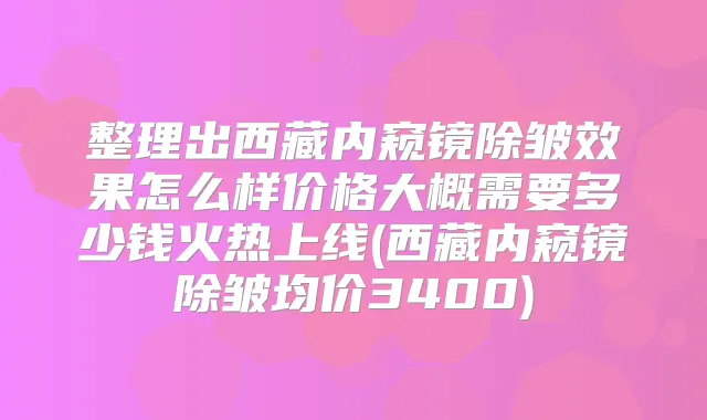 整理出西藏内窥镜除皱效果怎么样价格大概需要多少钱火热上线(西藏内窥镜除皱均价3400)