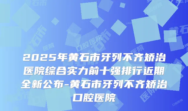 2025年黄石市牙列不齐矫治医院综合实力前十强排行近期全新公布-黄石市牙列不齐矫治口腔医院