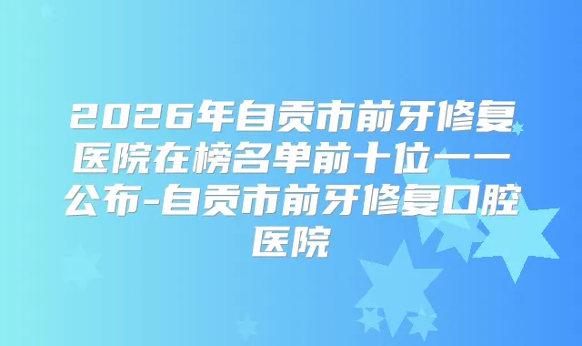 2026年自贡市前牙修复医院在榜名单前十位一一公布-自贡市前牙修复口腔医院