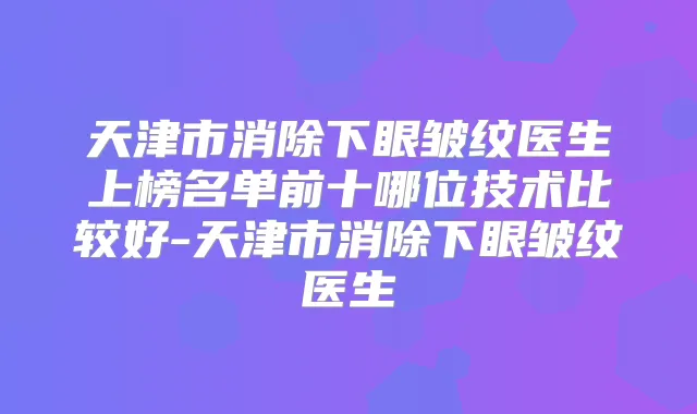 天津市消除下眼皱纹医生上榜名单前十哪位技术比较好-天津市消除下眼皱纹医生