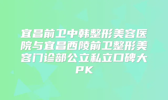 宜昌前卫中韩整形美容医院与宜昌西陵前卫整形美容门诊部公立私立口碑大PK