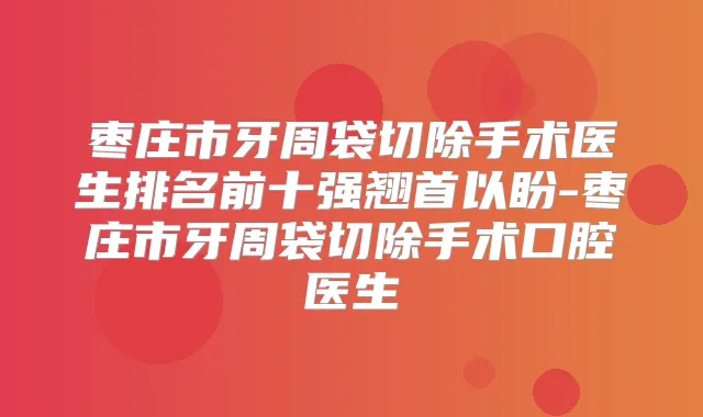 枣庄市牙周袋切除手术医生排名前十强翘首以盼-枣庄市牙周袋切除手术口腔医生