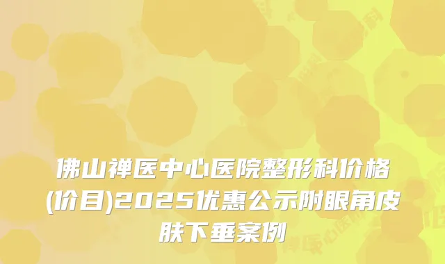 佛山禅医中心医院整形科价格(价目)2025优惠公示附眼角皮肤下垂案例