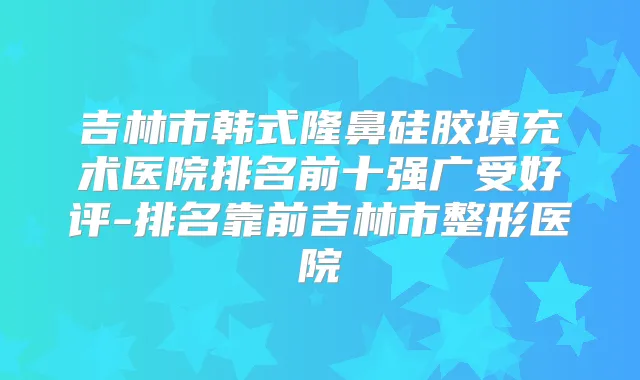 吉林市韩式隆鼻硅胶填充术医院排名前十强广受好评-排名靠前吉林市整形医院