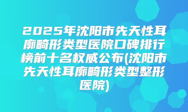2025年沈阳市先天性耳廓畸形类型医院口碑排行榜前十名公布(沈阳市先天性耳廓畸形类型整形医院)
