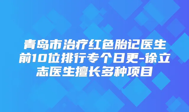 青岛市红色胎记医生前10位排行专个日更-徐立志医生擅长多种项目