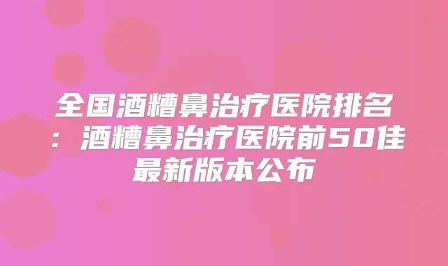 全国酒糟鼻医院排名：酒糟鼻医院前50佳新版本公布