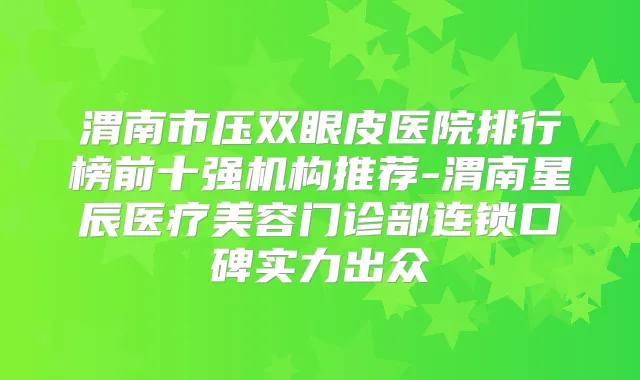 渭南市压双眼皮医院排行榜前十强机构推荐-渭南星辰医疗美容门诊部连锁口碑实力出众