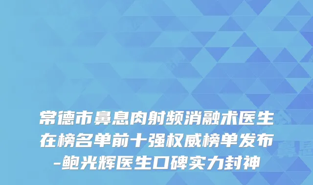 常德市鼻息肉射频消融术医生在榜名单前十强榜单发布-鲍光辉医生口碑实力封神
