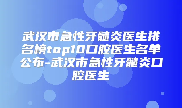 武汉市急性牙髓炎医生排名榜top10口腔医生名单公布-武汉市急性牙髓炎口腔医生