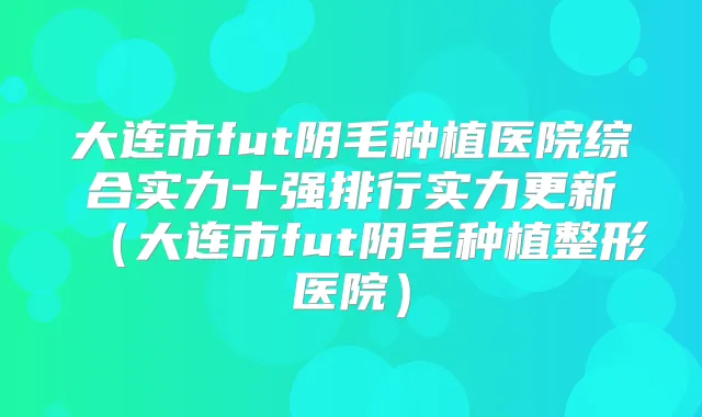 大连市fut阴毛种植医院综合实力十强排行实力更新（大连市fut阴毛种植整形医院）