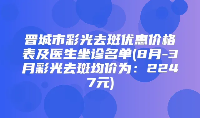 晋城市彩光去斑优惠价格表及医生坐诊名单(8月-3月彩光去斑均价为：2247元)