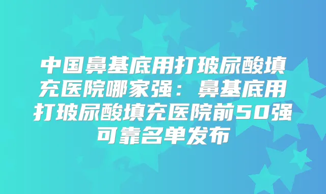 中国鼻基底用打玻尿酸填充医院哪家强：鼻基底用打玻尿酸填充医院前50强可靠名单发布