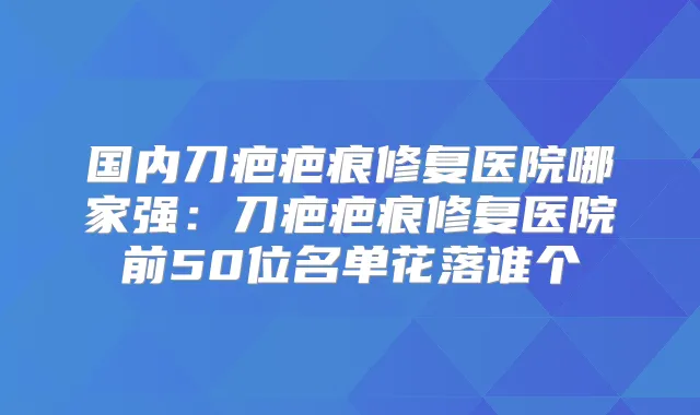 国内刀疤疤痕修复医院哪家强：刀疤疤痕修复医院前50位名单花落谁个