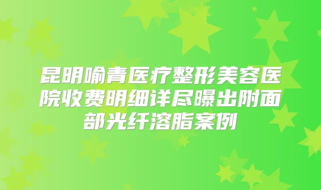 昆明喻青医疗整形美容医院收费明细详尽曝出附面部光纤溶脂案例