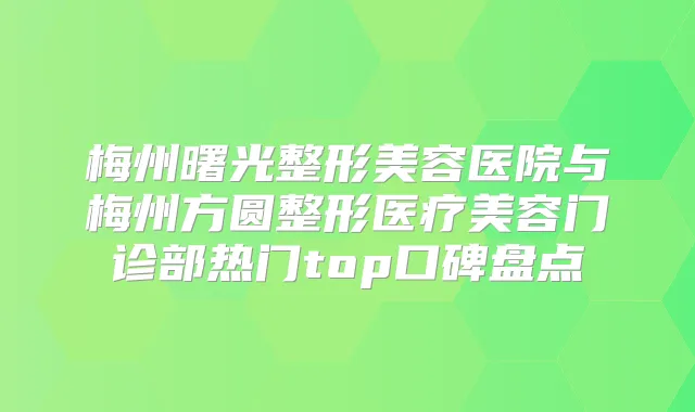 梅州曙光整形美容医院与梅州方圆整形医疗美容门诊部热门top口碑盘点