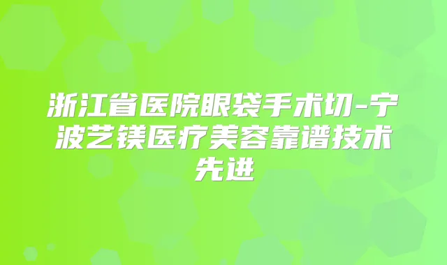 浙江省医院眼袋手术切-宁波艺镁医疗美容靠谱技术先进