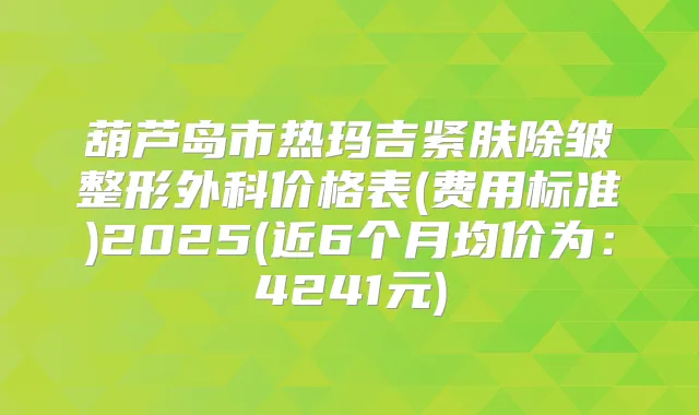 葫芦岛市热玛吉紧肤除皱整形外科价格表(费用标准)2025(近6个月均价为：4241元)