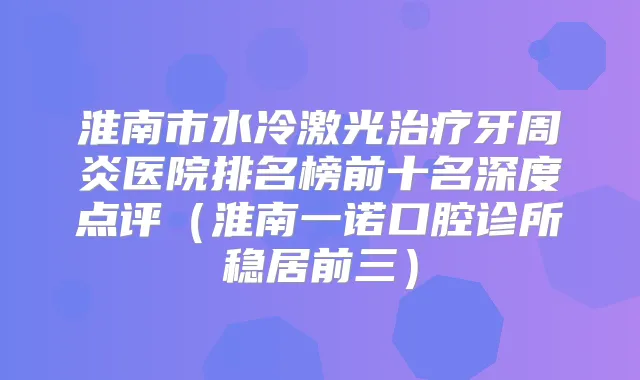 淮南市水冷激光牙周炎医院排名榜前十名深度点评（淮南一诺口腔诊所稳居前三）