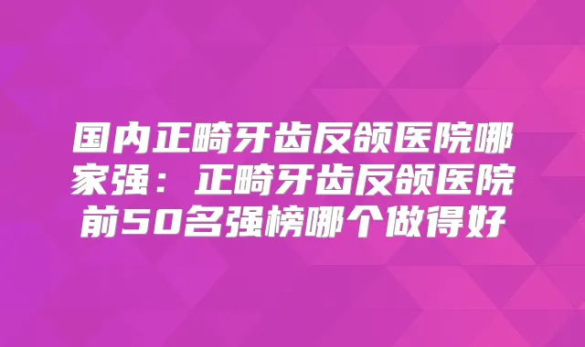 国内正畸牙齿反颌医院哪家强：正畸牙齿反颌医院前50名强榜哪个做得好