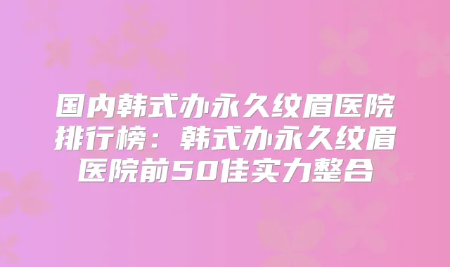 国内韩式办永久纹眉医院排行榜：韩式办永久纹眉医院前50佳实力整合