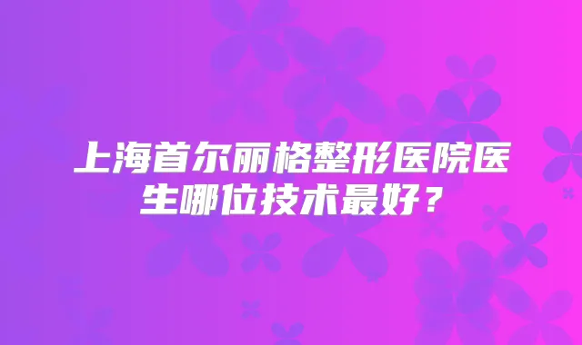 上海首尔丽格整形医院医生哪位技术好？
