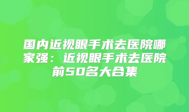 国内近视眼手术去医院哪家强：近视眼手术去医院前50名大合集