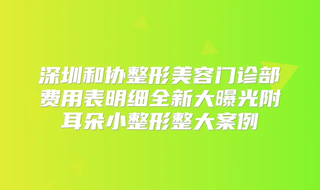 深圳和协整形美容门诊部费用表明细全新大曝光附耳朵小整形整大案例