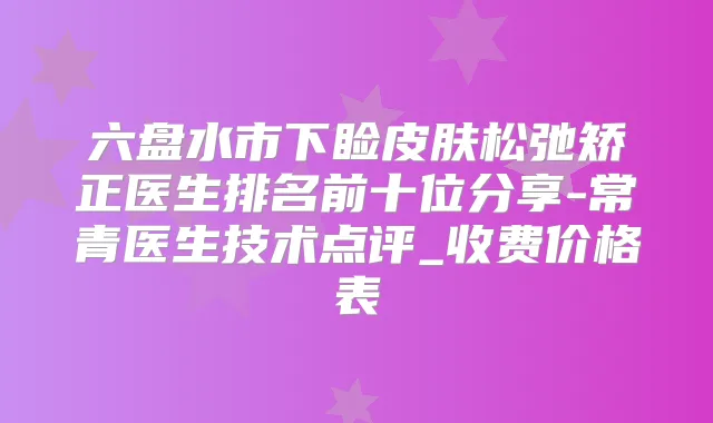 六盘水市下睑皮肤松弛矫正医生排名前十位分享-常青医生技术点评_收费价格表
