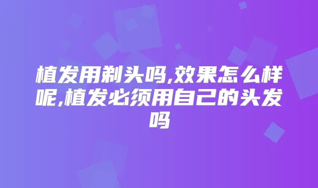 植发用剃头吗,效果怎么样呢,植发必须用自己的头发吗