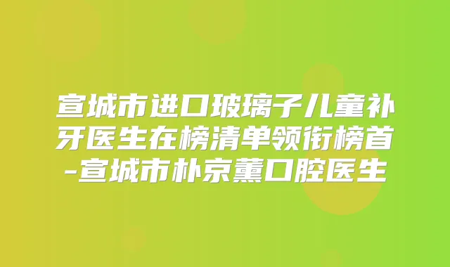 宣城市进口玻璃子儿童补牙医生在榜清单领衔榜首-宣城市朴京薰口腔医生