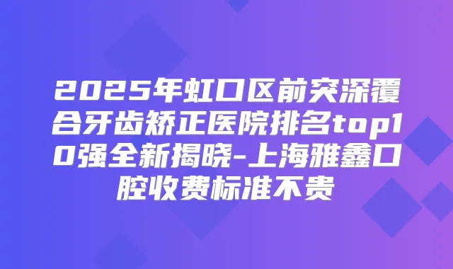 2025年虹口区前突深覆合牙齿矫正医院排名top10强全新揭晓-上海雅鑫口腔收费标准不贵