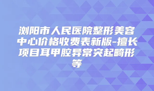 浏阳市人民医院整形美容中心价格收费表新版-擅长项目耳甲腔异常突起畸形等