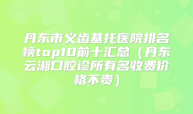 丹东市义齿基托医院排名榜top10前十汇总(丹东云湘口腔诊所有名收费价格不贵)