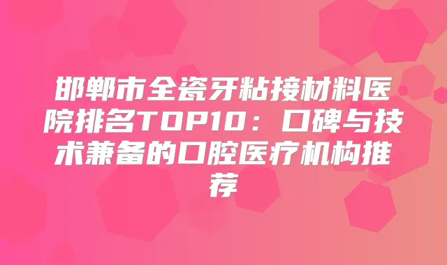 邯郸市全瓷牙粘接材料医院排名TOP10:口碑与技术兼备的口腔医疗机构推荐