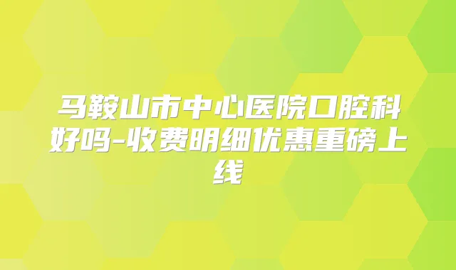 马鞍山市中心医院口腔科好吗-收费明细优惠重磅上线