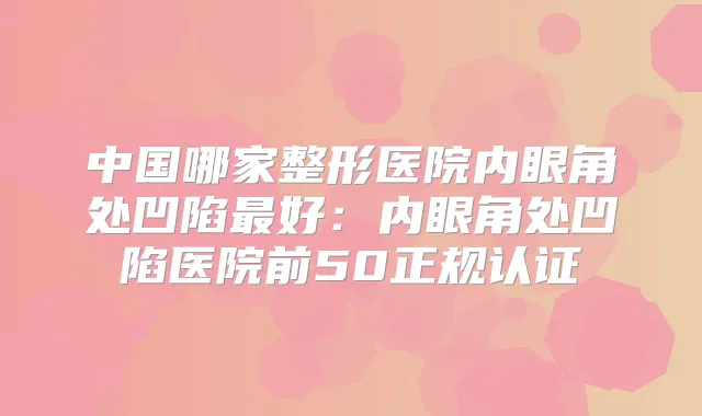 中国哪家整形医院内眼角处凹陷好：内眼角处凹陷医院前50正规认证