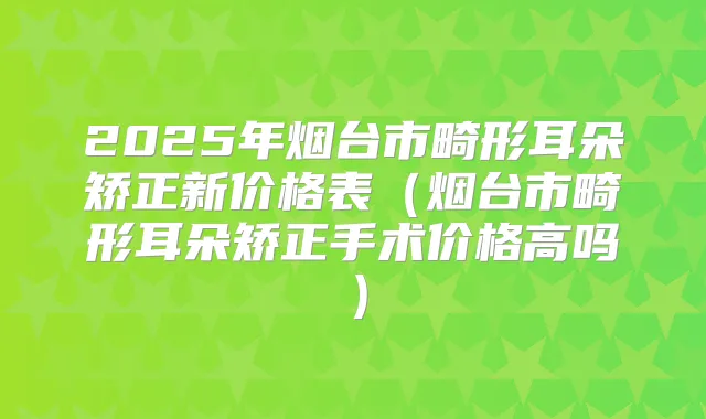 2025年烟台市畸形耳朵矫正新价格表(烟台市畸形耳朵矫正手术价格高吗)