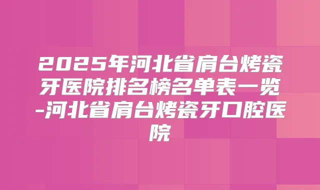2025年河北省肩台烤瓷牙医院排名榜名单表一览-河北省肩台烤瓷牙口腔医院