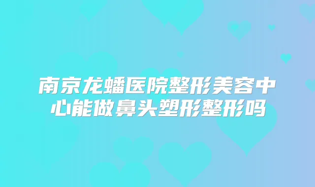 南京龙蟠医院整形美容中心能做鼻头塑形整形吗