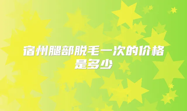 宿州腿部脱毛一次的价格是多少