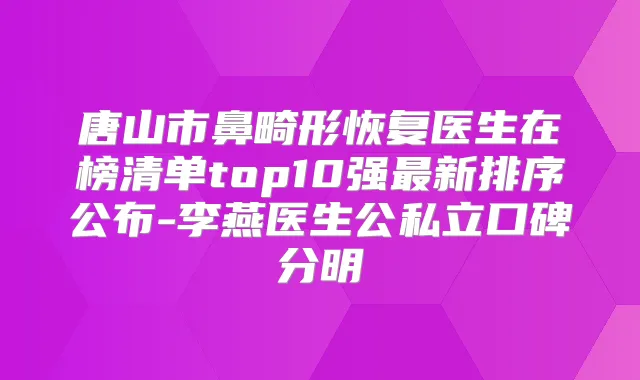 唐山市鼻畸形恢复医生在榜清单top10强新排序公布-李燕医生公私立口碑分明