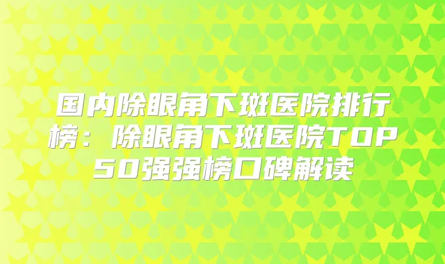国内除眼角下斑医院排行榜：除眼角下斑医院TOP50强强榜口碑解读