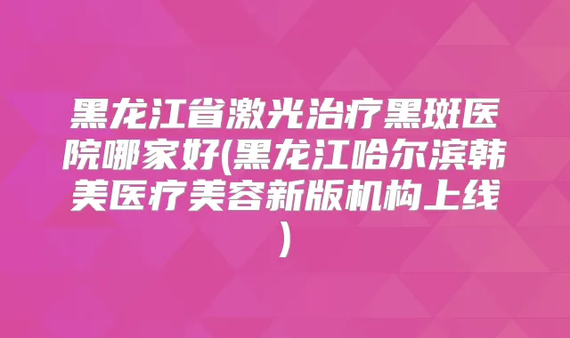 黑龙江省激光黑斑医院哪家好(黑龙江哈尔滨韩美医疗美容新版机构上线)