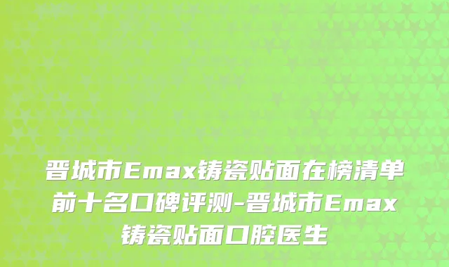 晋城市Emax铸瓷贴面在榜清单前十名口碑评测-晋城市Emax铸瓷贴面口腔医生