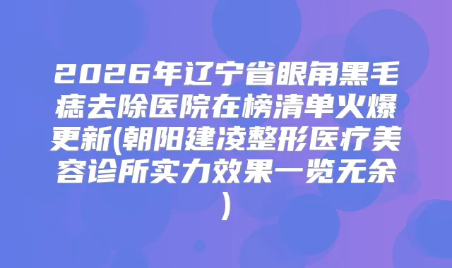 2026年辽宁省眼角黑毛痣去除医院在榜清单火爆更新(朝阳建凌整形医疗美容诊所实力效果一览无余)