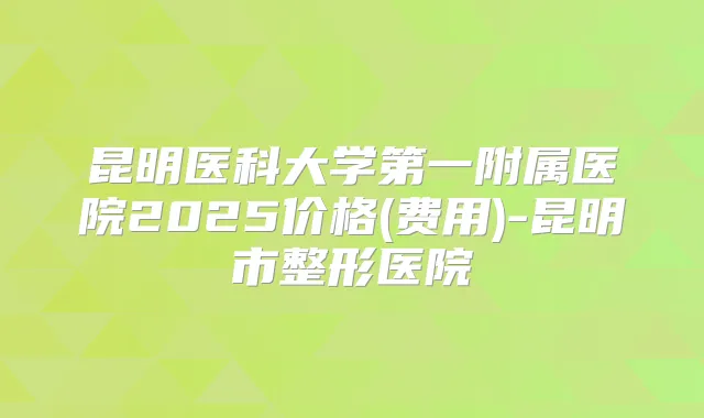 昆明医科大学第一附属医院2025价格(费用)-昆明市整形医院