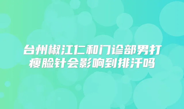 台州椒江仁和门诊部男打瘦脸针会影响到排汗吗