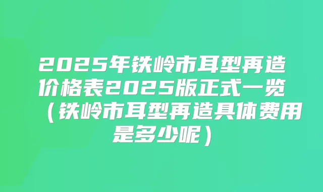 2025年铁岭市耳型再造价格表2025版正式一览(铁岭市耳型再造具体费用是多少呢)
