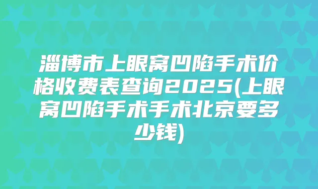 淄博市上眼窝凹陷手术价格收费表查询2025(上眼窝凹陷手术手术北京要多少钱)
